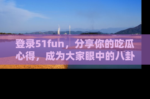 登录51fun，分享你的吃瓜心得，成为大家眼中的八卦专家！