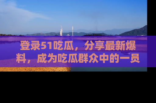 登录51吃瓜，分享最新爆料，成为吃瓜群众中的一员！