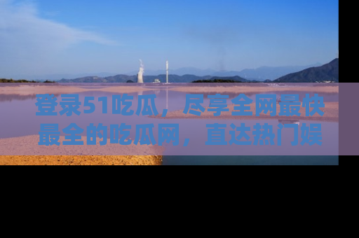 登录51吃瓜，尽享全网最快最全的吃瓜网，直达热门娱乐新闻！