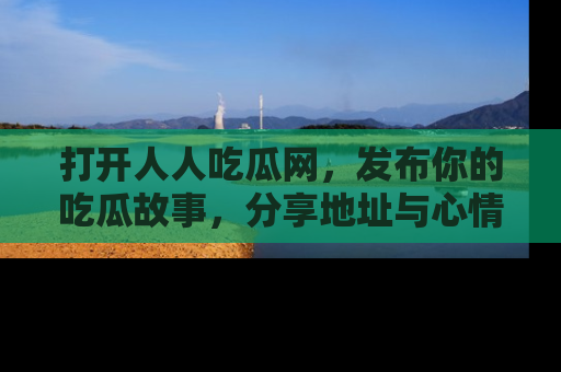 打开人人吃瓜网，发布你的吃瓜故事，分享地址与心情！