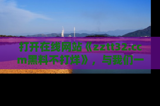 打开在线网站《zztt32.ccm黑料不打烊》，与我们一起揭露那些鲜为人知的黑料与明星秘密！