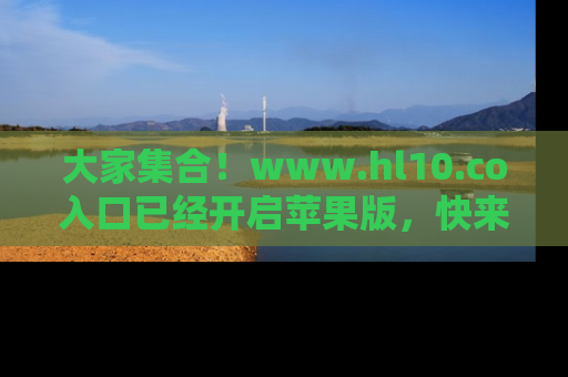 大家集合！www.hl10.co入口已经开启苹果版，快来一起享受吃瓜吧！