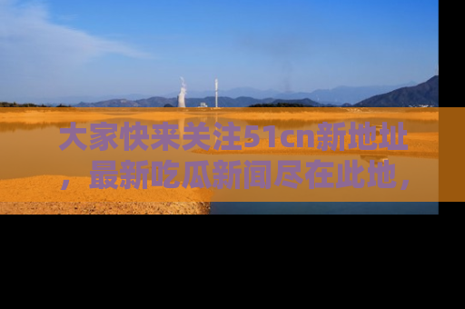 大家快来关注51cn新地址，最新吃瓜新闻尽在此地，绝对不容错过哦！