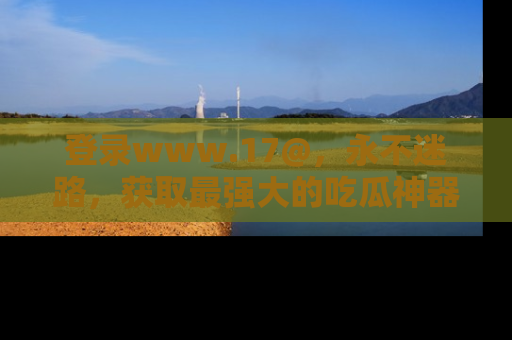 登录www.17@，永不迷路，获取最强大的吃瓜神器，解锁娱乐新动态。