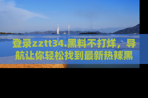 登录zztt34.黑料不打烊，导航让你轻松找到最新热辣黑料，吃瓜更方便！