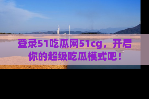 登录51吃瓜网51cg，开启你的超级吃瓜模式吧！