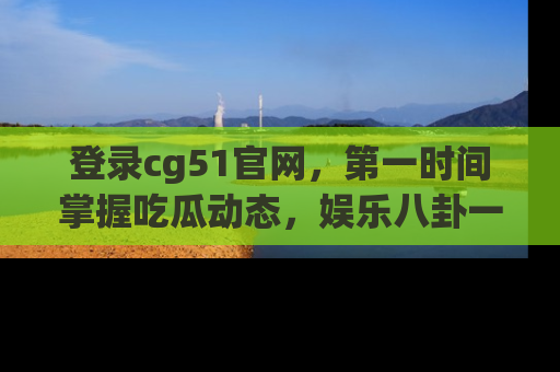 登录cg51官网，第一时间掌握吃瓜动态，娱乐八卦一网打尽！