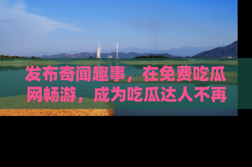发布奇闻趣事，在免费吃瓜网畅游，成为吃瓜达人不再是梦！