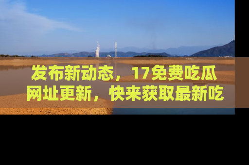 发布新动态，17免费吃瓜网址更新，快来获取最新吃瓜信息哦！