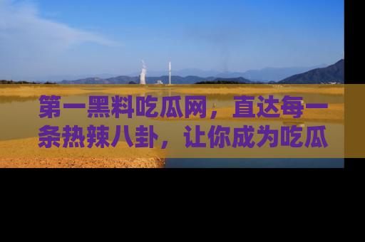 第一黑料吃瓜网，直达每一条热辣八卦，让你成为吃瓜达人！