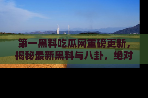 第一黑料吃瓜网重磅更新，揭秘最新黑料与八卦，绝对不容错过