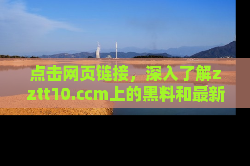 点击网页链接，深入了解zztt10.ccm上的黑料和最新消息！