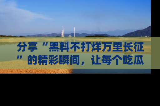 分享“黑料不打烊万里长征”的精彩瞬间，让每个吃瓜人都乐在其中！