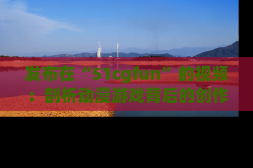 发布在“51cgfun”的视频：剖析动漫游戏背后的创作故事与文化意蕴！