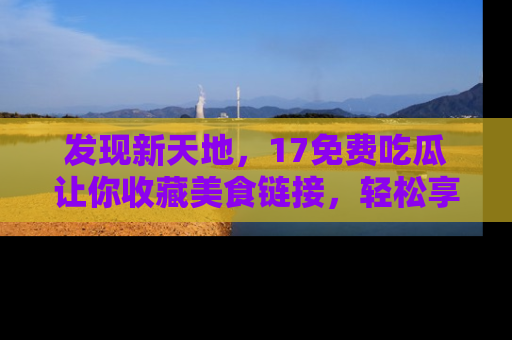 发现新天地，17免费吃瓜让你收藏美食链接，轻松享受美好生活