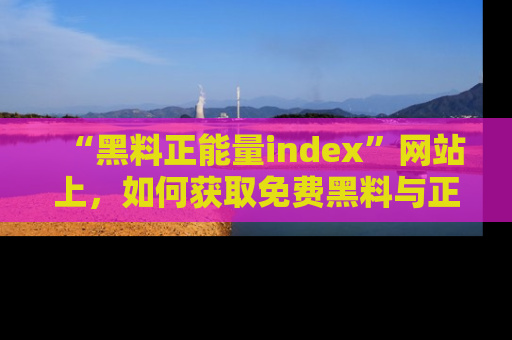 “黑料正能量index”网站上,如何获取免费黑料与正能量资讯?
