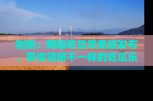 刚刚：网曝吃瓜苹果版发布，带你领略不一样的吃瓜乐趣！