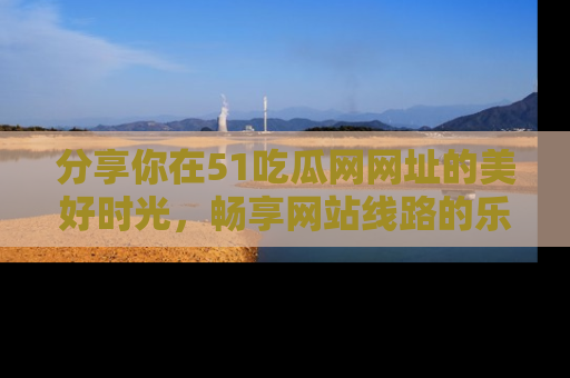 分享你在51吃瓜网网址的美好时光，畅享网站线路的乐趣！