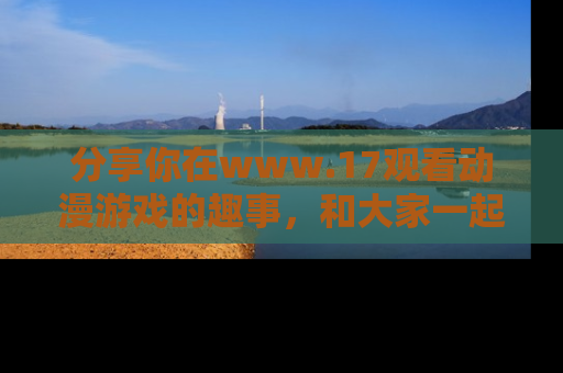 分享你在www.17观看动漫游戏的趣事，和大家一起探讨二次元魅力！