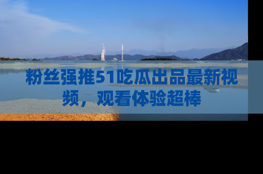 粉丝强推51吃瓜出品最新视频，观看体验超棒
