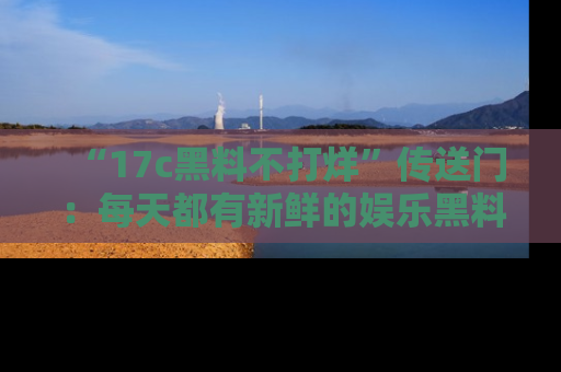 “17c黑料不打烊”传送门:每天都有新鲜的娱乐黑料等你来揭秘!