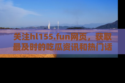 关注hl155.fun网页，获取最及时的吃瓜资讯和热门话题！