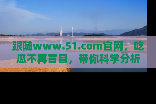 跟随www.51.com官网，吃瓜不再盲目，带你科学分析娱乐圈动态！