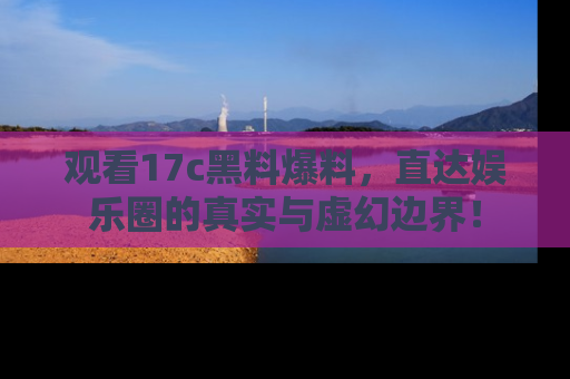 观看17c黑料爆料，直达娱乐圈的真实与虚幻边界！