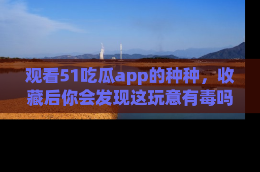 观看51吃瓜app的种种，收藏后你会发现这玩意有毒吗？