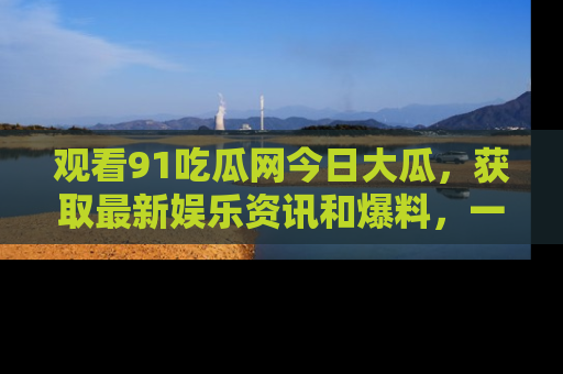 观看91吃瓜网今日大瓜，获取最新娱乐资讯和爆料，一起来围观！