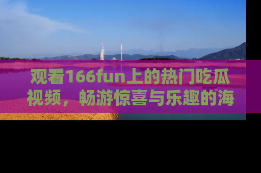 观看166fun上的热门吃瓜视频，畅游惊喜与乐趣的海洋！
