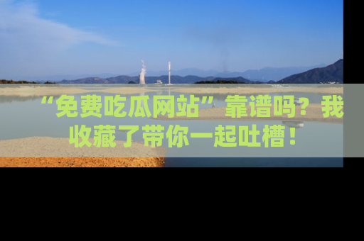 “免费吃瓜网站”靠谱吗?我收藏了带你一起吐槽!