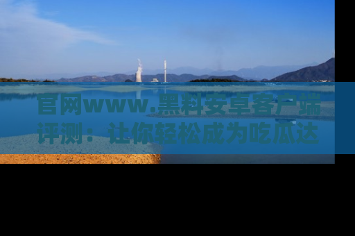 官网www.黑料安卓客户端评测：让你轻松成为吃瓜达人！