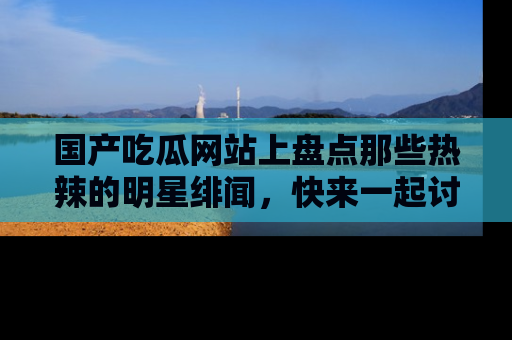 国产吃瓜网站上盘点那些热辣的明星绯闻，快来一起讨论吧！