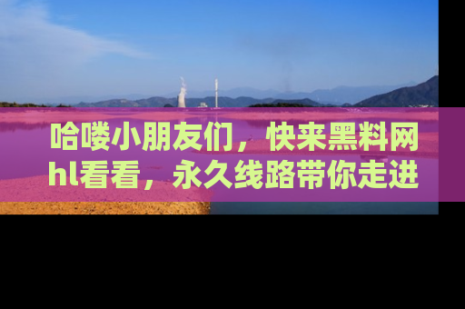 哈喽小朋友们，快来黑料网hl看看，永久线路带你走进吃瓜新天地！