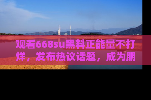 观看668su黑料正能量不打烊，发布热议话题，成为朋友圈焦点！