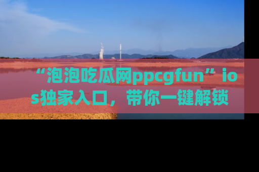“泡泡吃瓜网ppcgfun”ios独家入口,带你一键解锁最新娱乐资讯,快来吃瓜!