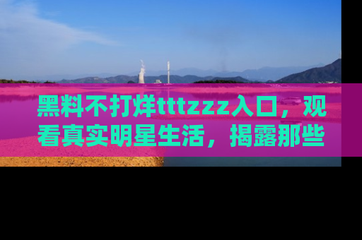 黑料不打烊tttzzz入口，观看真实明星生活，揭露那些不为人知的真相