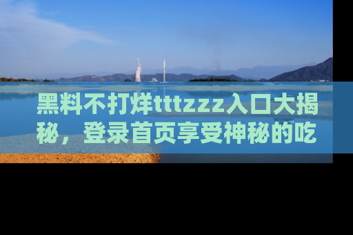 黑料不打烊tttzzz入口大揭秘，登录首页享受神秘的吃瓜时光，不容错过～