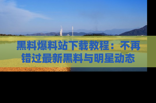 黑料爆料站下载教程：不再错过最新黑料与明星动态