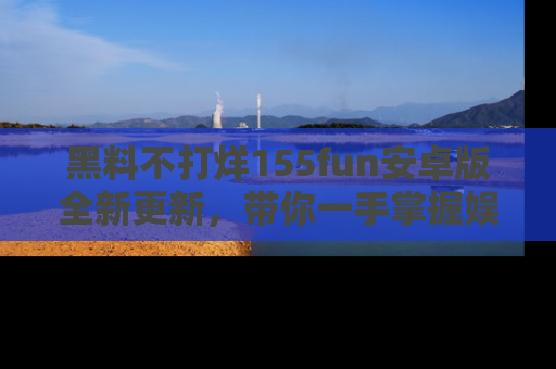 黑料不打烊155fun安卓版全新更新，带你一手掌握娱乐圈的秘密与八卦！