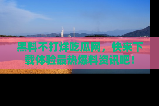 黑料不打烊吃瓜网，快来下载体验最热爆料资讯吧！