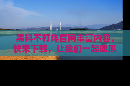 黑料不打烊官网丰富内容，快来下载，让我们一起吃瓜吧！