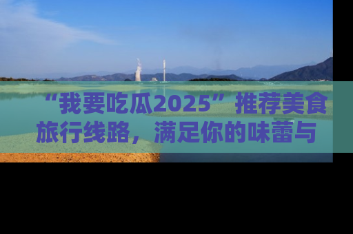 “我要吃瓜2025”推荐美食旅行线路,满足你的味蕾与好奇心