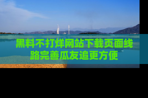 黑料不打烊网站下载页面线路完善瓜友追更方便