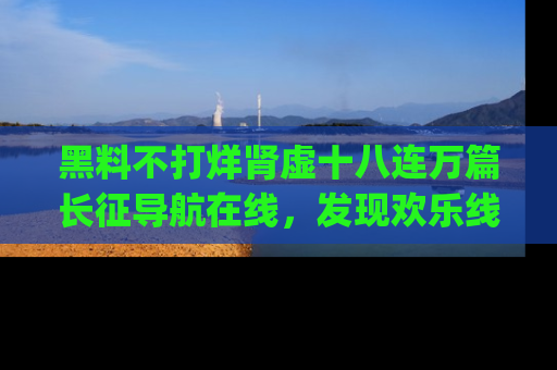 黑料不打烊肾虚十八连万篇长征导航在线，发现欢乐线路的最佳app推荐！