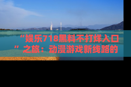 “娱乐718黑料不打烊入口”之旅:动漫游戏新线路的耀眼内幕曝光!