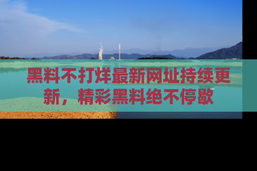 黑料不打烊最新网址持续更新，精彩黑料绝不停歇