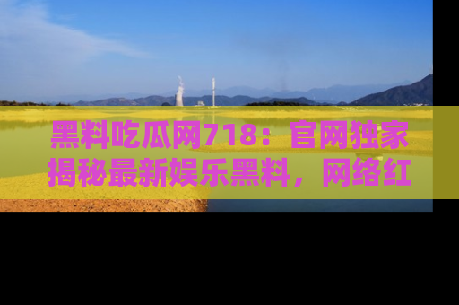 黑料吃瓜网718：官网独家揭秘最新娱乐黑料，网络红人齐聚一堂！