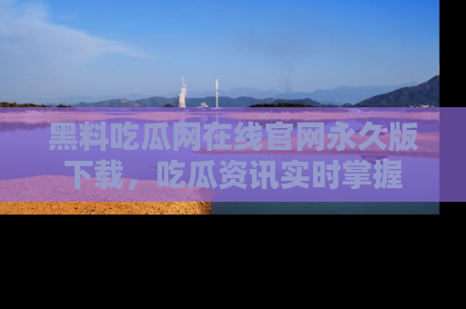 黑料吃瓜网在线官网永久版下载，吃瓜资讯实时掌握